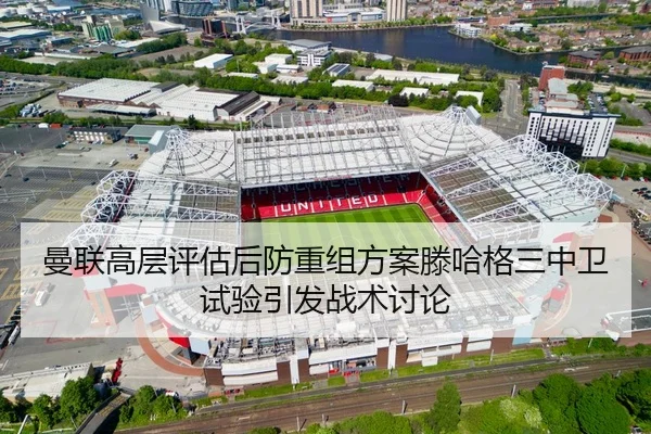 曼联高层评估后防重组方案滕哈格三中卫试验引发战术讨论